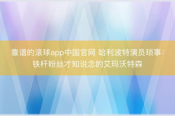 靠谱的滚球app中国官网 哈利波特演员琐事：铁杆粉丝才知说念的艾玛沃特森