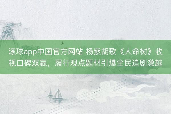 滚球app中国官方网站 杨紫胡歌《人命树》收视口碑双赢,履行观点题材引爆全民追剧激越