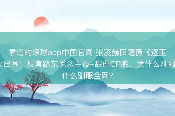 靠谱的滚球app中国官网 张凌赫田曦薇《逐玉》爆火出圈！反套路东说念主设+甜虐CP感，凭什么驯服全网？