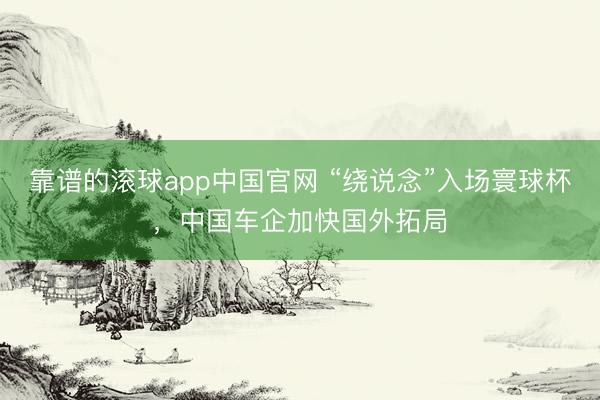 靠谱的滚球app中国官网 “绕说念”入场寰球杯，中国车企加快国外拓局