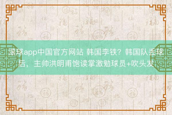 滚球app中国官方网站 韩国李铁？韩国队丢球后，<a href=