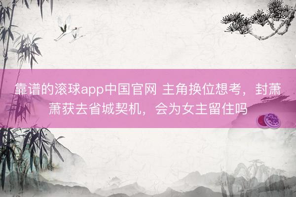 靠谱的滚球app中国官网 主角换位想考，封萧萧获去省城契机，会为女主留住吗