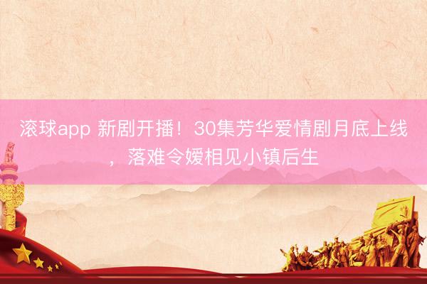 滚球app 新剧开播!30集芳华爱情剧月底上线,落难令嫒相见小镇后生