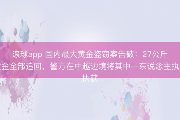 滚球app 国内最大黄金盗窃案告破：27公斤黄金全部追回，警方在中越边境将其中一东说念主执获