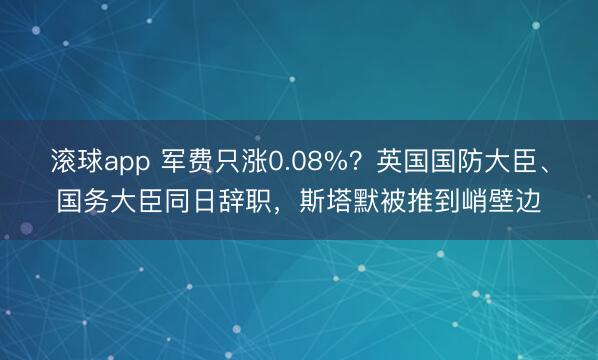 滚球app 军费只涨0.08%？英国国防大臣、国务大臣同日辞职，斯塔默被推到峭壁边