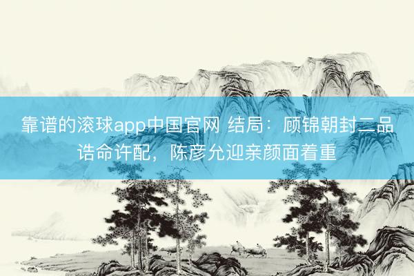 靠谱的滚球app中国官网 结局：顾锦朝封二品诰命许配，陈彦允迎亲颜面着重