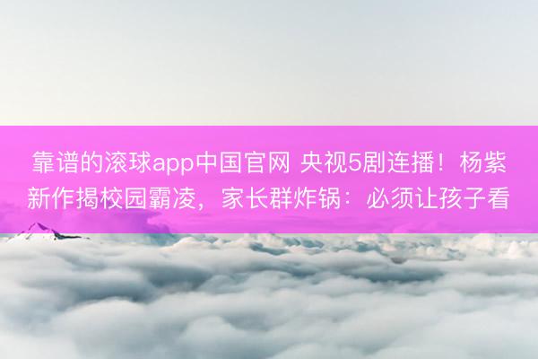 靠谱的滚球app中国官网 央视5剧连播！杨紫新作揭校园霸凌，家长群炸锅：必须让孩子看