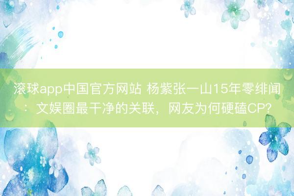 滚球app中国官方网站 杨紫张一山15年零绯闻：文娱圈最干净的关联，网友为何硬磕CP？