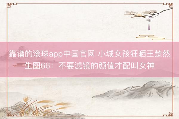 靠谱的滚球app中国官网 小城女孩狂晒王楚然生图66：不要滤镜的颜值才配叫女神