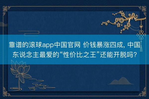 靠谱的滚球app中国官网 价钱暴涨四成， 中国东说念主最爱的“性价比之王”还能开脱吗?