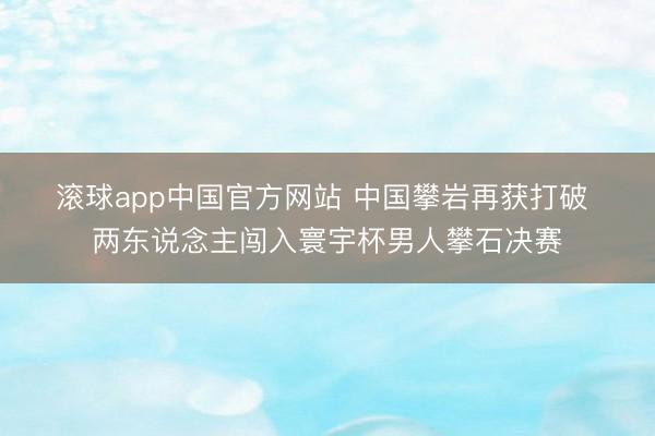 滚球app中国官方网站 中国攀岩再获打破 两东说念主闯入寰宇杯男人攀石决赛