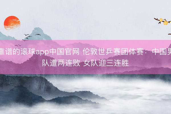 靠谱的滚球app中国官网 伦敦世乒赛团体赛:中国男队遭两连败 女队迎三连胜