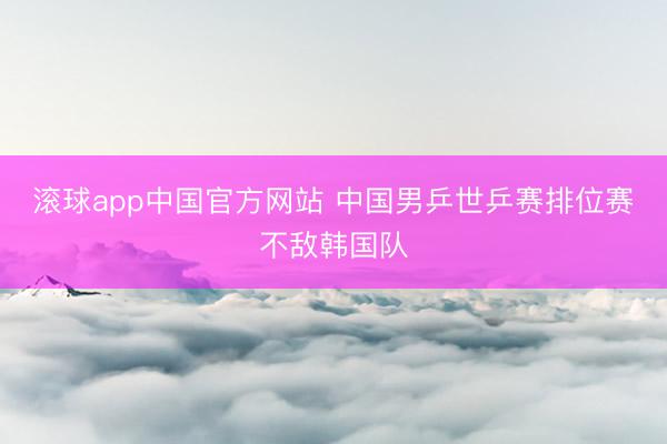 滚球app中国官方网站 中国男乒世乒赛排位赛不敌韩国队