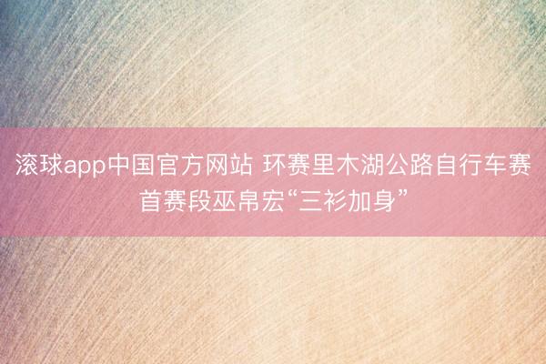滚球app中国官方网站 环赛里木湖公路自行车赛首赛段巫帛宏“三衫加身”
