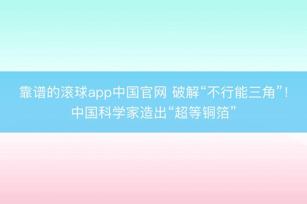 靠谱的滚球app中国官网 破解“不行能三角”！中国科学家造出“超等铜箔”