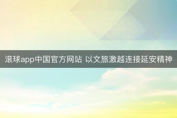 滚球app中国官方网站 以文旅激越连接延安精神