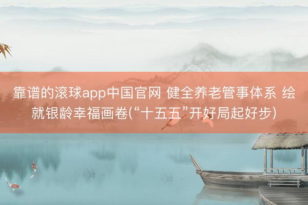靠谱的滚球app中国官网 健全养老管事体系 绘就银龄幸福画卷(“十五五”开好局起好步)