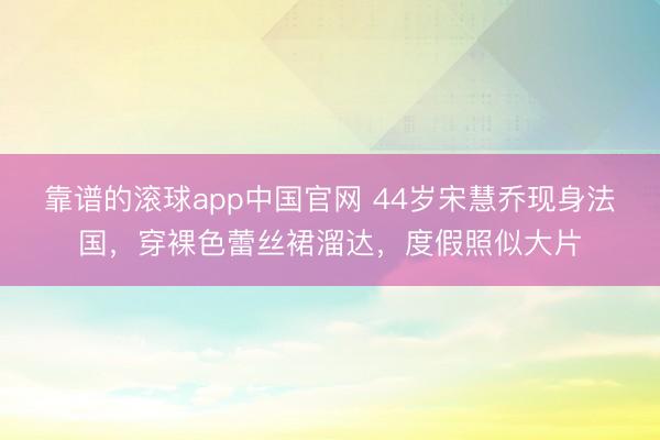 靠谱的滚球app中国官网 44岁宋慧乔现身法国，穿裸色蕾丝裙溜达，度假照似大片
