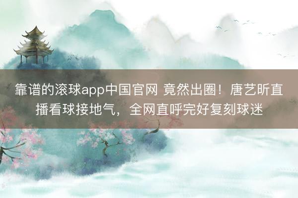 靠谱的滚球app中国官网 竟然出圈！唐艺昕直播看球接地气，全网直呼完好复刻球迷