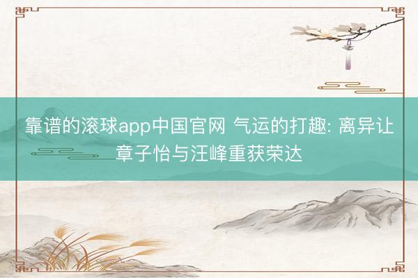 靠谱的滚球app中国官网 气运的打趣: 离异让章子怡与汪峰重获荣达