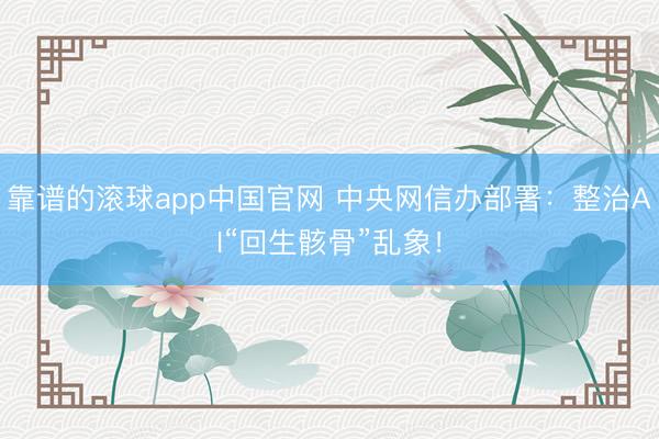 靠谱的滚球app中国官网 中央网信办部署：整治AI“回生骸骨”乱象！