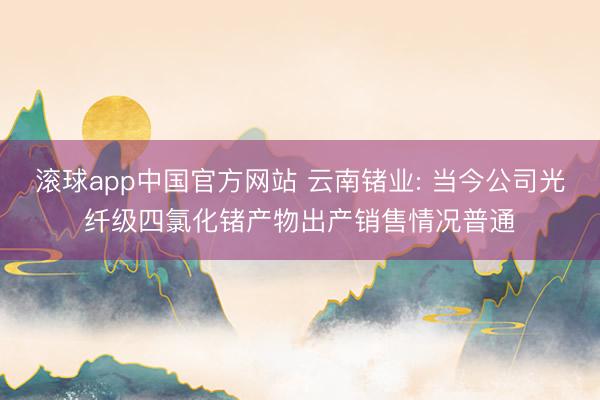 滚球app中国官方网站 云南锗业: 当今公司光纤级四氯化锗产物出产销售情况普通
