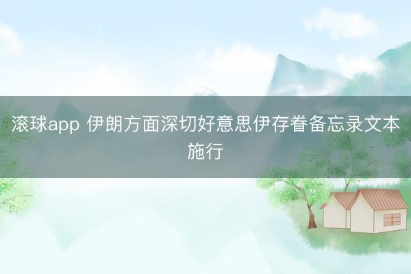 滚球app 伊朗方面深切好意思伊存眷备忘录文本施行
