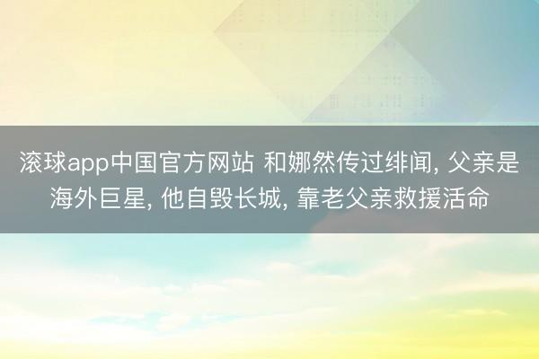 滚球app中国官方网站 和娜然传过绯闻， 父亲是海外巨星， 他自毁长城， 靠老父亲救援活命