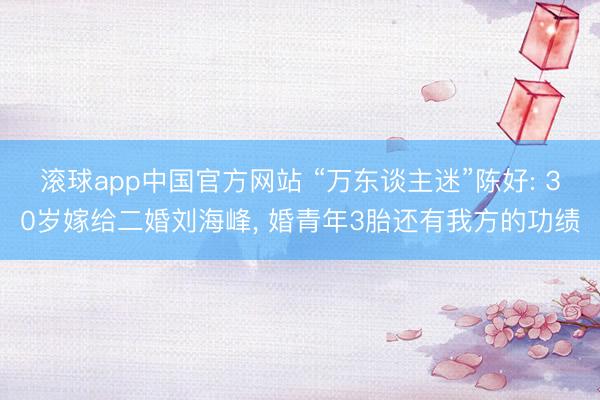 滚球app中国官方网站 “万东谈主迷”陈好: 30岁嫁给二婚刘海峰， 婚青年3胎还有我方的功绩