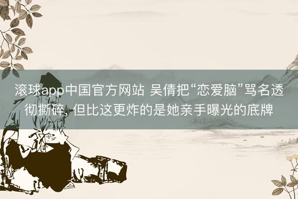 滚球app中国官方网站 吴倩把“恋爱脑”骂名透彻撕碎， 但比这更炸的是她亲手曝光的底牌