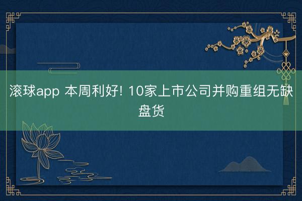 滚球app 本周利好! 10家上市公司并购重组无缺盘货
