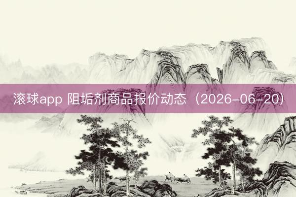 滚球app 阻垢剂商品报价动态（2026-06-20）